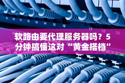 软路由要代理服务器吗？5分钟搞懂这对“黄金搭档”的基情关系！
