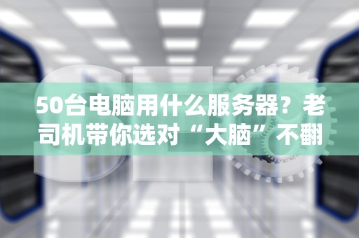 50台电脑用什么服务器？老司机带你选对“大脑”不翻车！