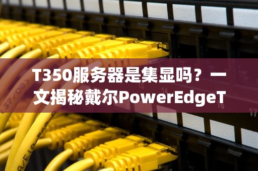 T350服务器是集显吗？一文揭秘戴尔PowerEdgeT350的显卡真相！