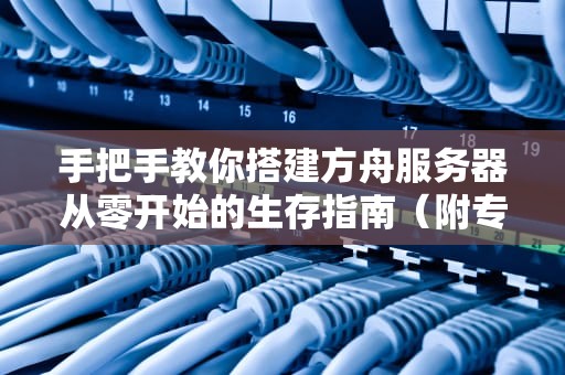 手把手教你搭建方舟服务器从零开始的生存指南（附专业避坑技巧）