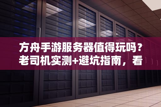 方舟手游服务器值得玩吗？老司机实测+避坑指南，看完再入坑！