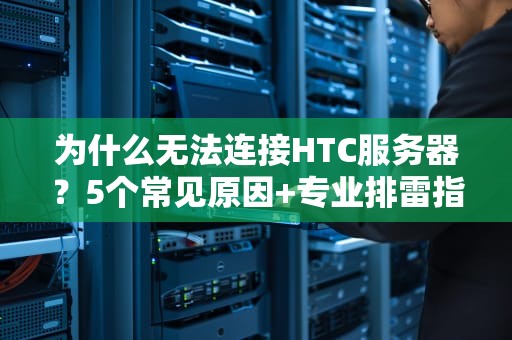 为什么无法连接HTC服务器？5个常见原因+专业排雷指南！