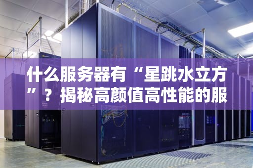 什么服务器有“星跳水立方”？揭秘高颜值高性能的服务器选择秘籍！