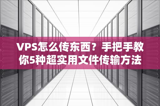 VPS怎么传东西？手把手教你5种超实用文件传输方法，新手也能秒懂！