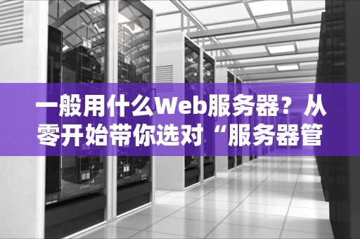 一般用什么Web服务器？从零开始带你选对“服务器管家”！
