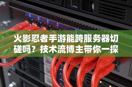 火影忍者手游能跨服务器切磋吗？技术流博主带你一探究竟！