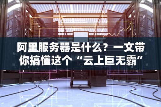 阿里服务器是什么？一文带你搞懂这个“云上巨无霸”！（附真实测评）