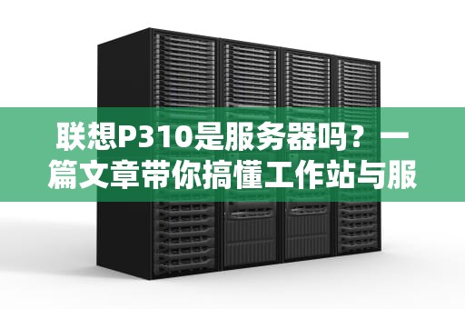 联想P310是服务器吗？一篇文章带你搞懂工作站与服务器的区别！