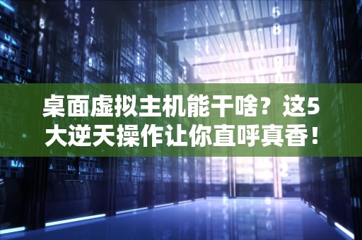 桌面虚拟主机能干啥？这5大逆天操作让你直呼真香！