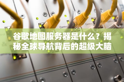 谷歌地图服务器是什么？揭秘全球导航背后的超级大脑！