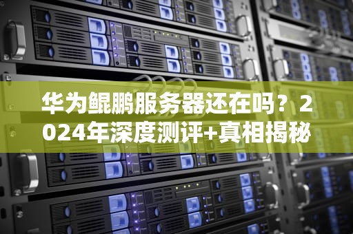 华为鲲鹏服务器还在吗？2024年深度测评+真相揭秘！