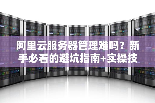 阿里云服务器管理难吗？新手必看的避坑指南+实操技巧！