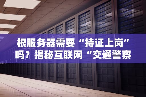 根服务器需要“持证上岗”吗？揭秘互联网“交通警察”的管理内幕