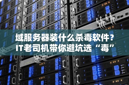 域服务器装什么杀毒软件？IT老司机带你避坑选“毒”不选“独”