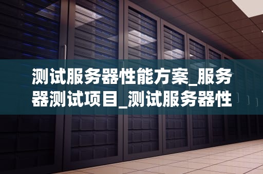 测试服务器性能方案_服务器测试项目_测试服务器性能方案的全面探讨
