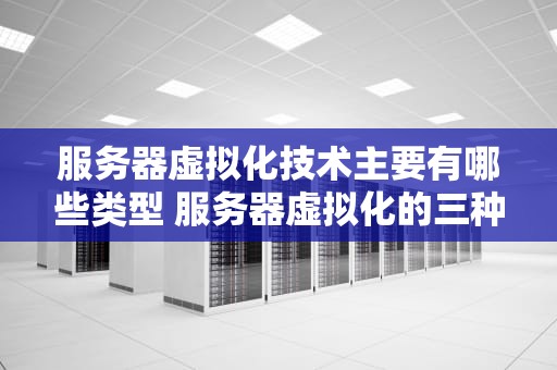 服务器虚拟化技术主要有哪些类型 服务器虚拟化的三种类型