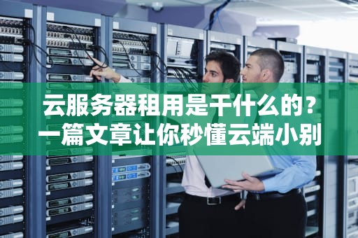 云服务器租用是干什么的？一篇文章让你秒懂云端小别墅的妙用！