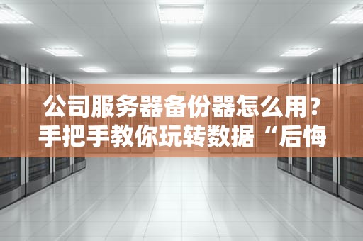 公司服务器备份器怎么用？手把手教你玩转数据“后悔药”！（附避坑指南）