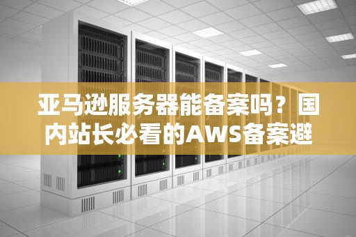 亚马逊服务器能备案吗？国内站长必看的AWS备案避坑指南！