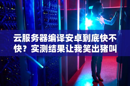 云服务器编译安卓到底快不快？实测结果让我笑出猪叫！