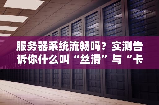服务器系统流畅吗？实测告诉你什么叫“丝滑”与“卡成PPT”