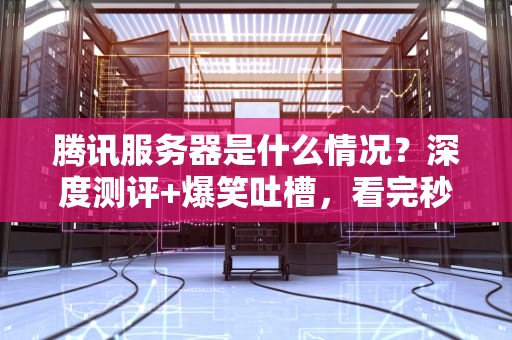 腾讯服务器是什么情况？深度测评+爆笑吐槽，看完秒懂！