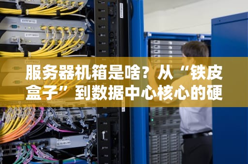 服务器机箱是啥？从“铁皮盒子”到数据中心核心的硬核科普+使用指南