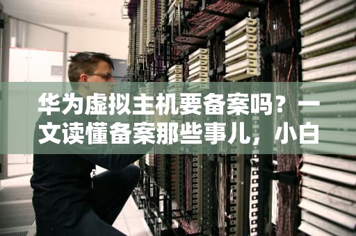华为虚拟主机要备案吗？一文读懂备案那些事儿，小白也能秒懂！