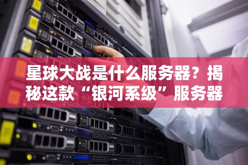星球大战是什么服务器？揭秘这款“银河系级”服务器的硬核实力！