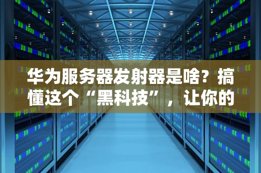 华为服务器发射器是啥？搞懂这个“黑科技”，让你的数据飞起来！