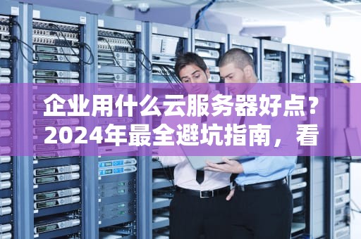 企业用什么云服务器好点？2024年最全避坑指南，看完老板直呼内行！