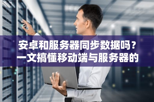 安卓和服务器同步数据吗？一文搞懂移动端与服务器的甜蜜互动！