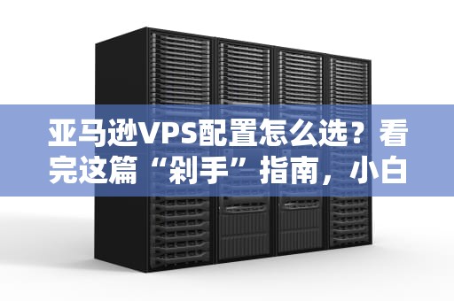 亚马逊VPS配置怎么选？看完这篇“剁手”指南，小白秒变老司机！