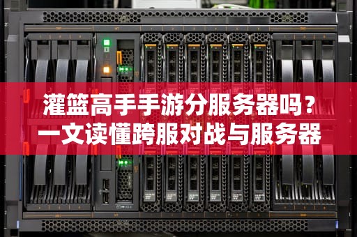 灌篮高手手游分服务器吗？一文读懂跨服对战与服务器选择技巧