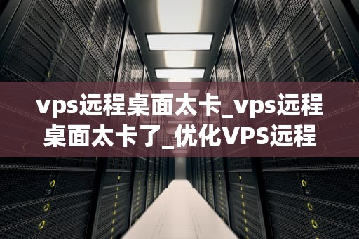 vps远程桌面太卡_vps远程桌面太卡了_优化VPS远程桌面性能，提升操作体验