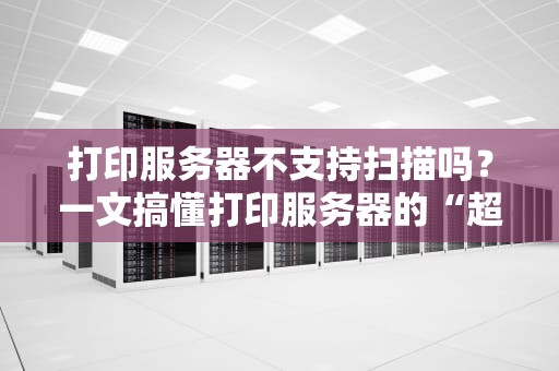 打印服务器不支持扫描吗？一文搞懂打印服务器的“超能力”与“小脾气”