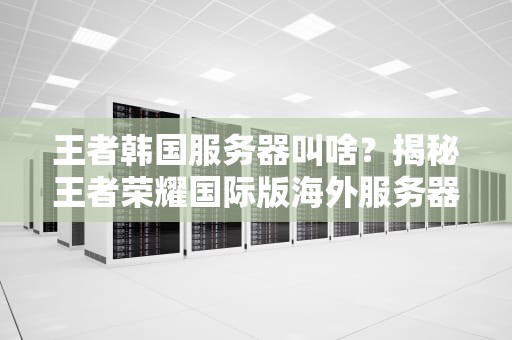 王者韩国服务器叫啥？揭秘王者荣耀国际版海外服务器那些事儿！