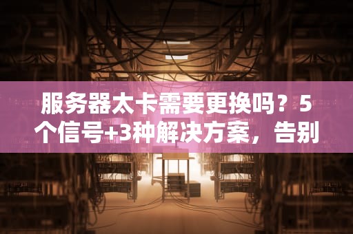 服务器太卡需要更换吗？5个信号+3种解决方案，告别“龟速”时代！