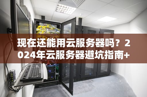 现在还能用云服务器吗？2024年云服务器避坑指南+骚操作实测！