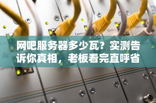 网吧服务器多少瓦？实测告诉你真相，老板看完直呼省电！
