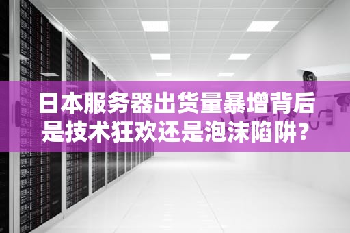 日本服务器出货量暴增背后是技术狂欢还是泡沫陷阱？老司机带你扒数据说人话！