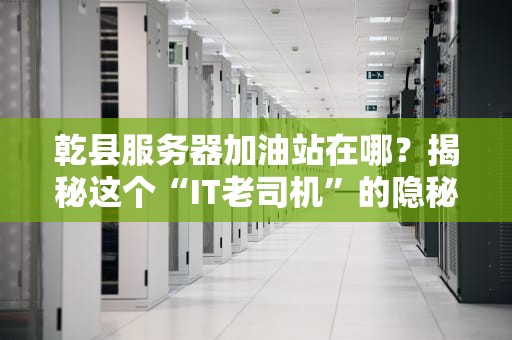 乾县服务器加油站在哪？揭秘这个“IT老司机”的隐秘据点！