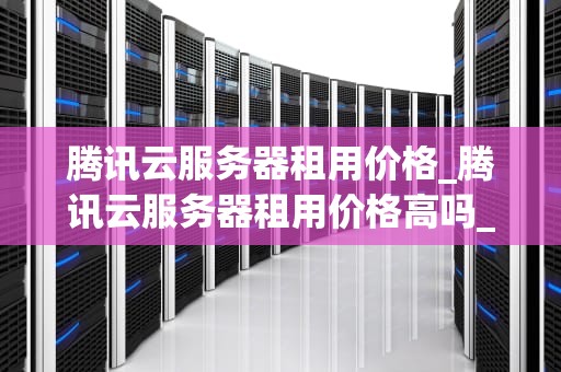 腾讯云服务器租用价格_腾讯云服务器租用价格高吗_腾讯云服务器租用价格及其影响因素