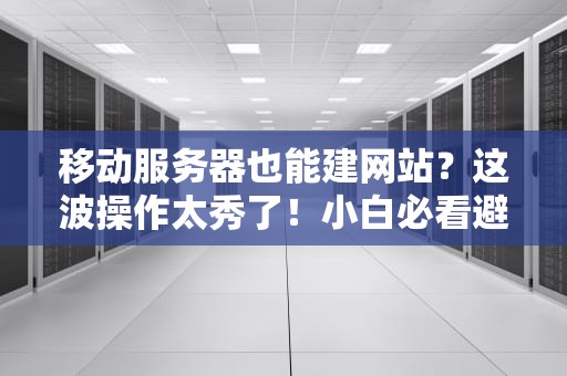 移动服务器也能建网站？这波操作太秀了！小白必看避坑指南
