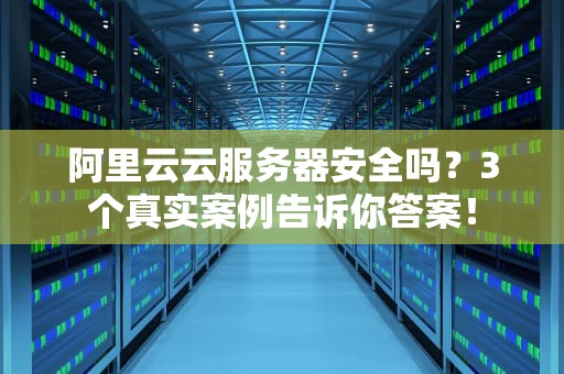 阿里云云服务器安全吗？3个真实案例告诉你答案！