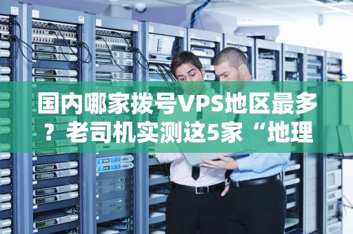 国内哪家拨号VPS地区最多？老司机实测这5家“地理课代表”稳赢！