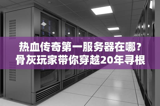 热血传奇第一服务器在哪？骨灰玩家带你穿越20年寻根
