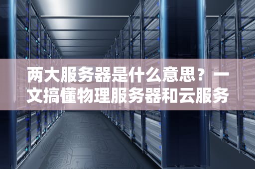 两大服务器是什么意思？一文搞懂物理服务器和云服务器的区别与选择