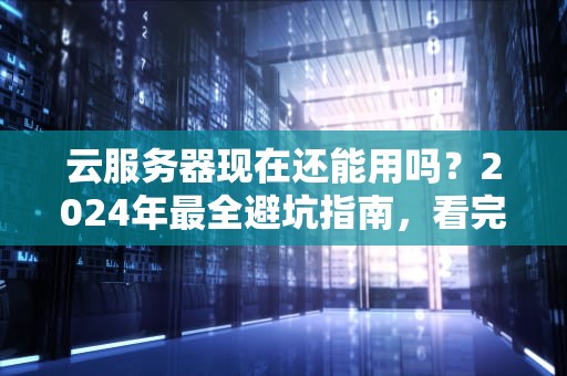 云服务器现在还能用吗？2024年最全避坑指南，看完笑出8块腹肌！