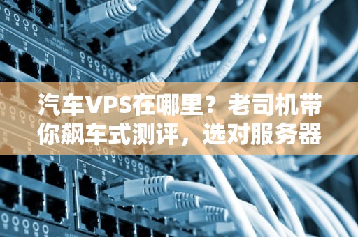 汽车VPS在哪里？老司机带你飙车式测评，选对服务器不翻车！